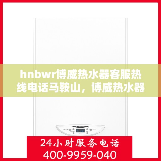 hnbwr博威热水器客服热线电话马鞍山，博威热水器马鞍山客服热线电话及售后服务指南