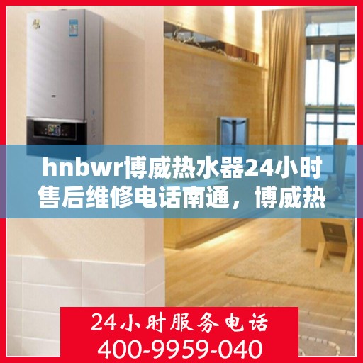 hnbwr博威热水器24小时售后维修电话南通，博威热水器南通售后维修热线全天候服务，专业解决您的热水器问题