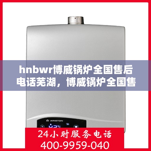 hnbwr博威锅炉全国售后电话芜湖，博威锅炉全国售后电话芜湖服务热线及售后保障详解