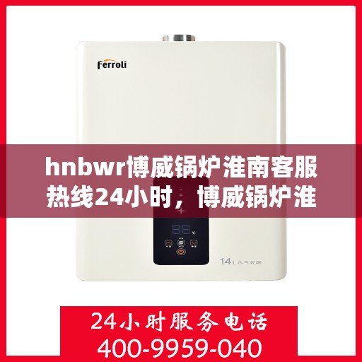 hnbwr博威锅炉淮南客服热线24小时，博威锅炉淮南客服热线全天候服务，贴心关怀每一位客户