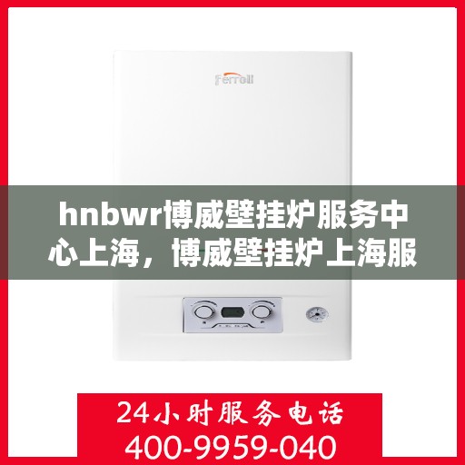 hnbwr博威壁挂炉服务中心上海，博威壁挂炉上海服务中心，专业维修与贴心服务