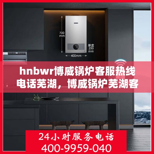 hnbwr博威锅炉客服热线电话芜湖，博威锅炉芜湖客服热线电话全攻略