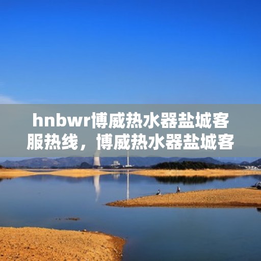 hnbwr博威热水器盐城客服热线，博威热水器盐城客服热线，专业支持与解决方案一站式服务