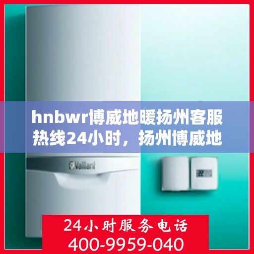 hnbwr博威地暖扬州客服热线24小时，扬州博威地暖全天候客服热线，贴心服务随时在线