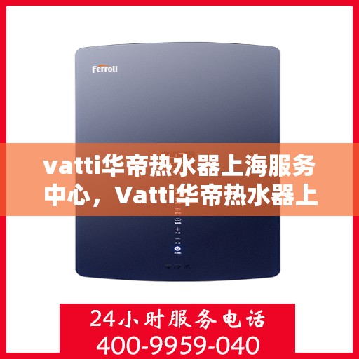 vatti华帝热水器上海服务中心，Vatti华帝热水器上海服务中心，专业维修与优质服务体验