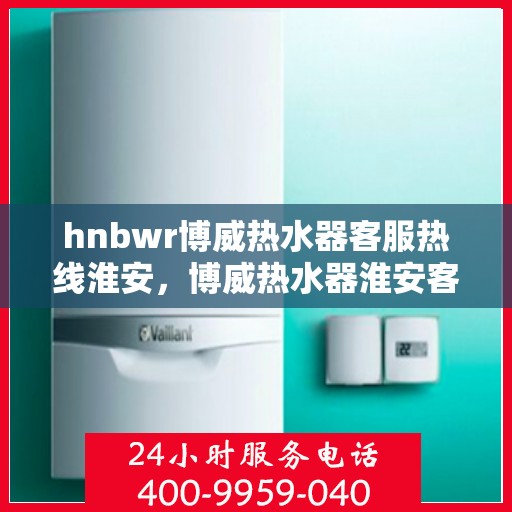 hnbwr博威热水器客服热线淮安，博威热水器淮安客服热线权威解答，专业保障您的温暖时刻