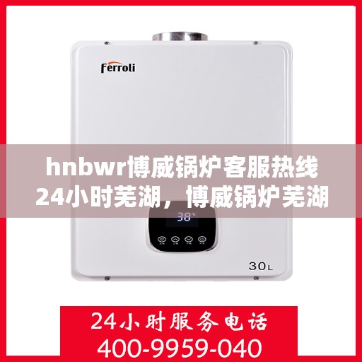 hnbwr博威锅炉客服热线24小时芜湖，博威锅炉芜湖客服热线全天候服务，专业解答您的疑虑