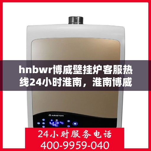 hnbwr博威壁挂炉客服热线24小时淮南，淮南博威壁挂炉全天候客服热线，贴心服务随时在线