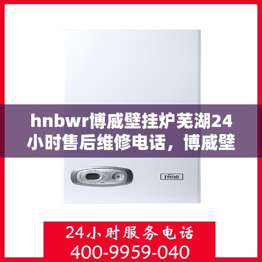 hnbwr博威壁挂炉芜湖24小时售后维修电话，博威壁挂炉芜湖售后维修热线全天候服务指南