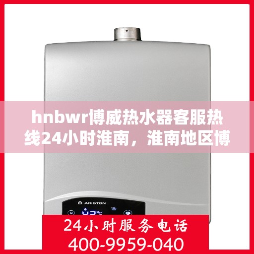 hnbwr博威热水器客服热线24小时淮南，淮南地区博威热水器全天候客服热线，贴心服务不间断
