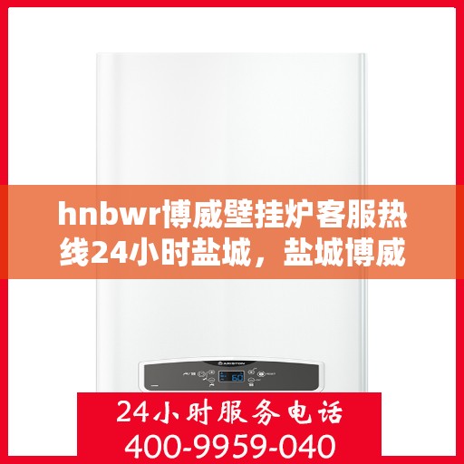 hnbwr博威壁挂炉客服热线24小时盐城，盐城博威壁挂炉全天候客服热线，贴心服务不打烊