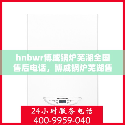 hnbwr博威锅炉芜湖全国售后电话，博威锅炉芜湖售后服务中心全国服务热线公布