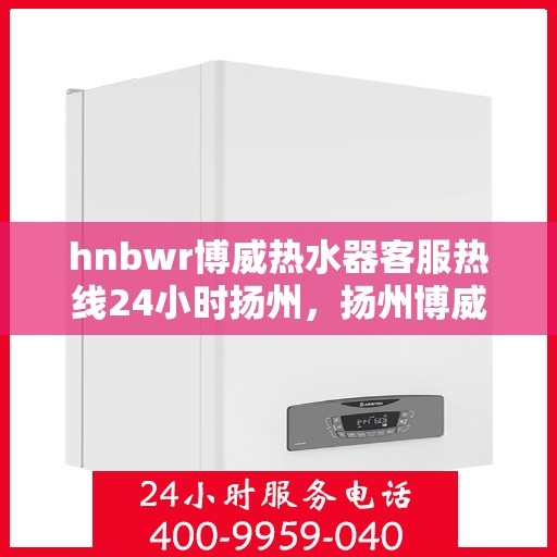hnbwr博威热水器客服热线24小时扬州，扬州博威热水器全天候客服热线，贴心服务不打烊