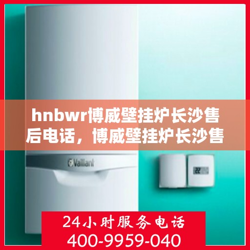 hnbwr博威壁挂炉长沙售后电话，博威壁挂炉长沙售后热线及维修服务指南