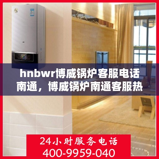 hnbwr博威锅炉客服电话南通，博威锅炉南通客服热线及咨询指南