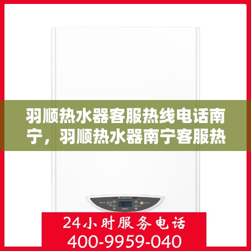 羽顺热水器客服热线电话南宁，羽顺热水器南宁客服热线电话，专业解答，贴心服务