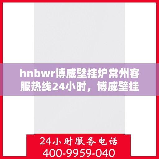 hnbwr博威壁挂炉常州客服热线24小时，博威壁挂炉常州客服热线全天候服务支持