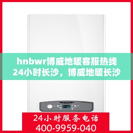 hnbwr博威地暖客服热线24小时长沙，博威地暖长沙客服热线全天候服务，温暖无忧