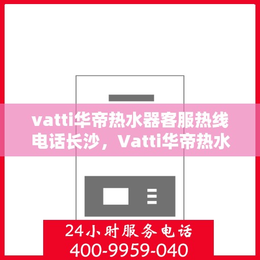 vatti华帝热水器客服热线电话长沙，Vatti华帝热水器长沙客服热线电话，专业支持与解决方案一站式服务