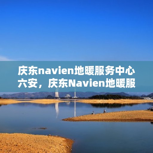 庆东navien地暖服务中心六安，庆东Navien地暖服务中心落户六安，专业地暖服务，温暖您的生活