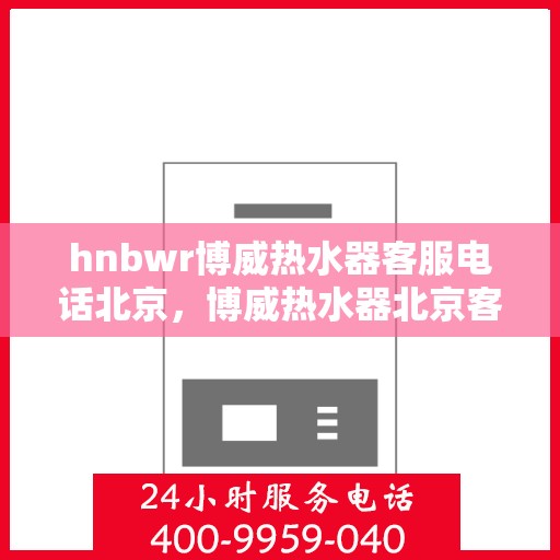 hnbwr博威热水器客服电话北京，博威热水器北京客服热线及售后服务指南