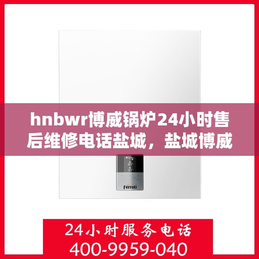 hnbwr博威锅炉24小时售后维修电话盐城，盐城博威锅炉全天候售后维修热线公布！