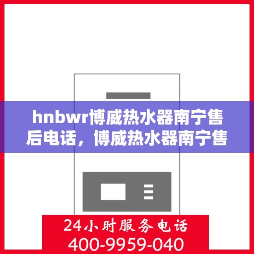 hnbwr博威热水器南宁售后电话，博威热水器南宁售后服务中心联系电话