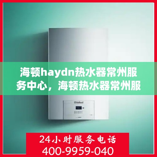 海顿haydn热水器常州服务中心，海顿热水器常州服务中心，专业维修与贴心服务