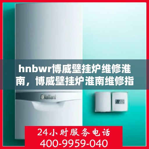 hnbwr博威壁挂炉维修淮南，博威壁挂炉淮南维修指南，专业解决故障，贴心服务保障