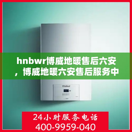 hnbwr博威地暖售后六安，博威地暖六安售后服务中心，专业地暖维护与安装服务