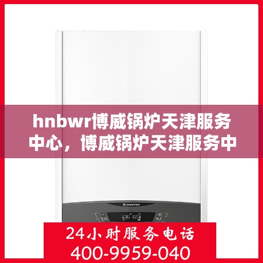 hnbwr博威锅炉天津服务中心，博威锅炉天津服务中心，专业维护与高效服务引领行业新标杆